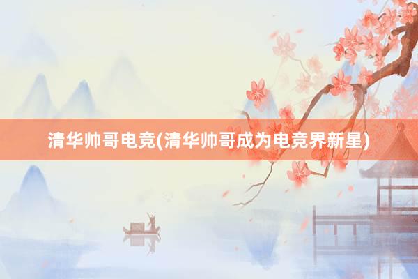 清华帅哥电竞(清华帅哥成为电竞界新星)