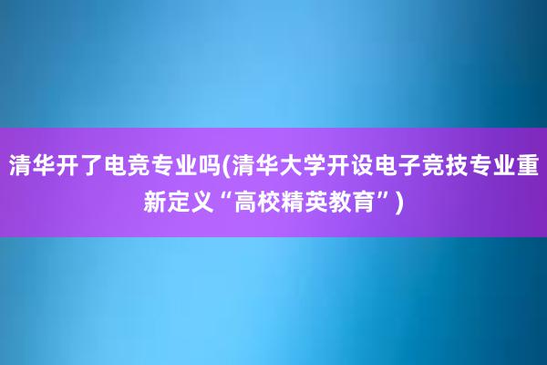 清华开了电竞专业吗(清华大学开设电子竞技专业重新定义“高校精英教育”)