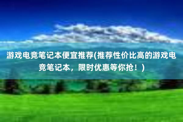 游戏电竞笔记本便宜推荐(推荐性价比高的游戏电竞笔记本，限时优惠等你抢！)