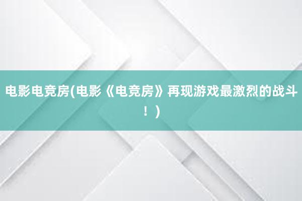 电影电竞房(电影《电竞房》再现游戏最激烈的战斗！)