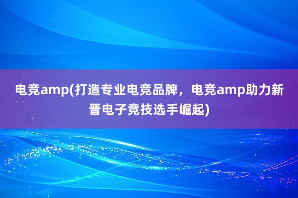 电竞amp(打造专业电竞品牌，电竞amp助力新晋电子竞技选手崛起)