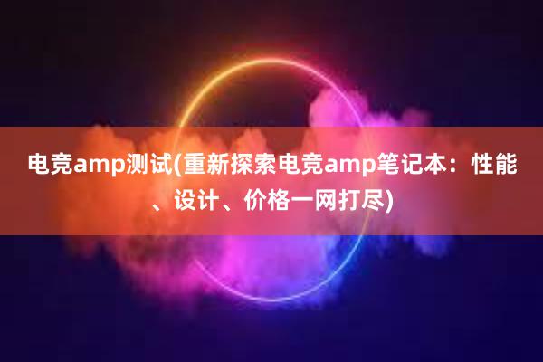 电竞amp测试(重新探索电竞amp笔记本：性能、设计、价格一网打尽)