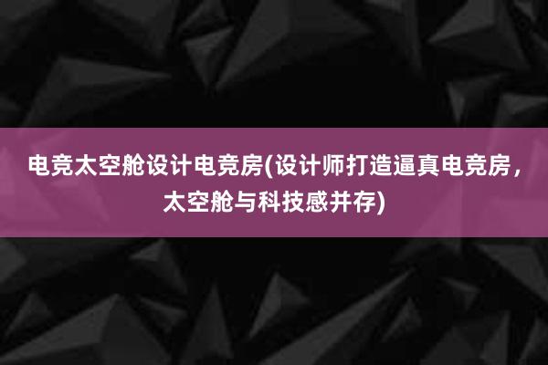 电竞太空舱设计电竞房(设计师打造逼真电竞房，太空舱与科技感并存)