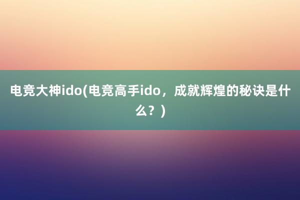 电竞大神ido(电竞高手ido，成就辉煌的秘诀是什么？)