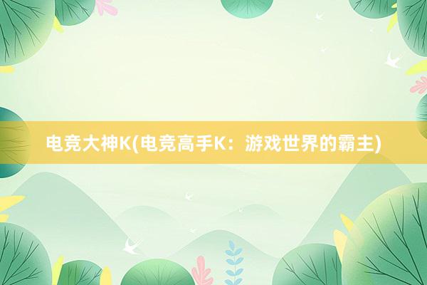 电竞大神K(电竞高手K：游戏世界的霸主)