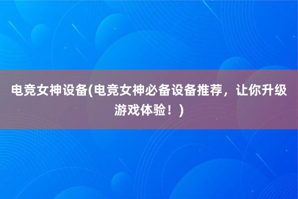 电竞女神设备(电竞女神必备设备推荐，让你升级游戏体验！)