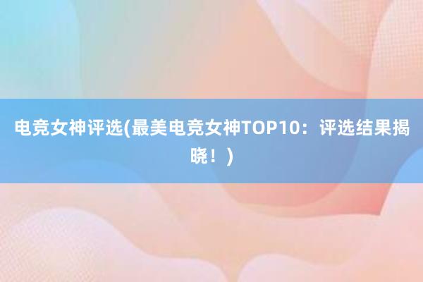 电竞女神评选(最美电竞女神TOP10：评选结果揭晓！)