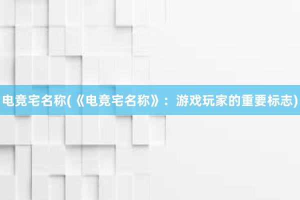 电竞宅名称(《电竞宅名称》：游戏玩家的重要标志)