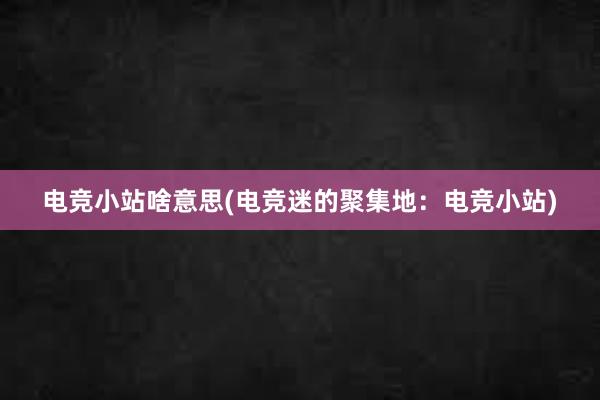 电竞小站啥意思(电竞迷的聚集地：电竞小站)