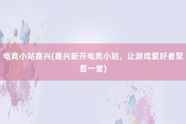 电竞小站嘉兴(嘉兴新开电竞小站，让游戏爱好者聚首一堂)