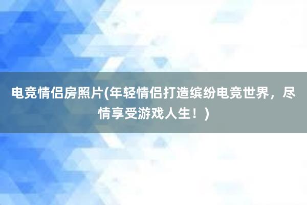 电竞情侣房照片(年轻情侣打造缤纷电竞世界，尽情享受游戏人生！)