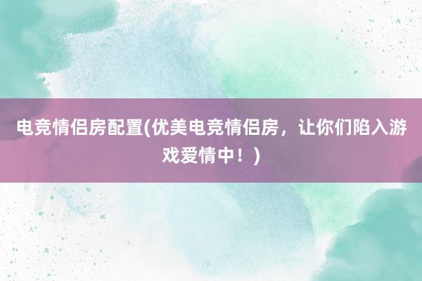 电竞情侣房配置(优美电竞情侣房，让你们陷入游戏爱情中！)