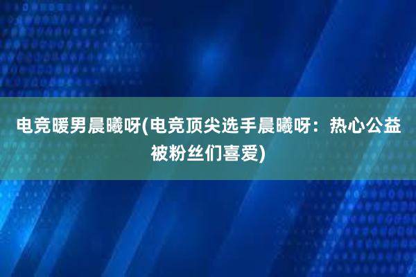 电竞暖男晨曦呀(电竞顶尖选手晨曦呀：热心公益被粉丝们喜爱)