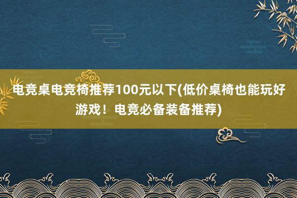 电竞桌电竞椅推荐100元以下(低价桌椅也能玩好游戏！电竞必备装备推荐)