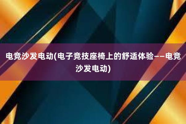 电竞沙发电动(电子竞技座椅上的舒适体验——电竞沙发电动)