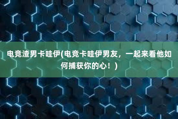 电竞渣男卡哇伊(电竞卡哇伊男友，一起来看他如何捕获你的心！)