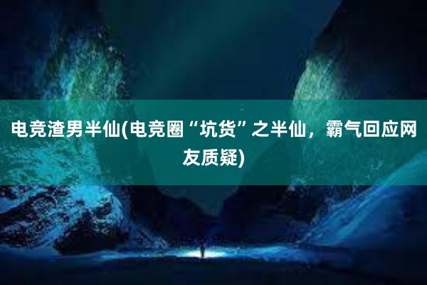 电竞渣男半仙(电竞圈“坑货”之半仙，霸气回应网友质疑)