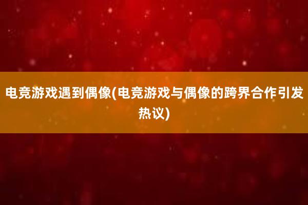 电竞游戏遇到偶像(电竞游戏与偶像的跨界合作引发热议)