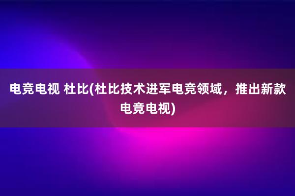 电竞电视 杜比(杜比技术进军电竞领域，推出新款电竞电视)