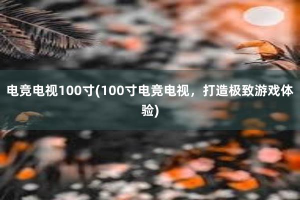 电竞电视100寸(100寸电竞电视，打造极致游戏体验)