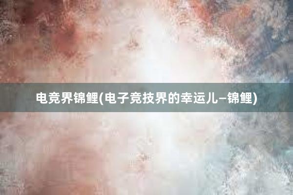 电竞界锦鲤(电子竞技界的幸运儿—锦鲤)