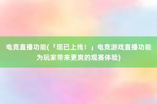 电竞直播功能(「现已上线！」电竞游戏直播功能为玩家带来更爽的观赛体验)