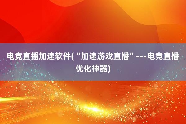 电竞直播加速软件(“加速游戏直播”---电竞直播优化神器)