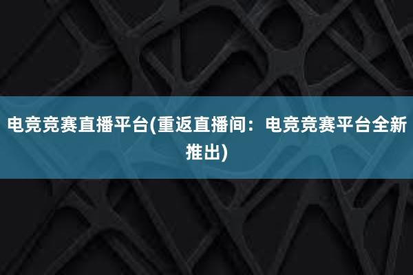 电竞竞赛直播平台(重返直播间：电竞竞赛平台全新推出)