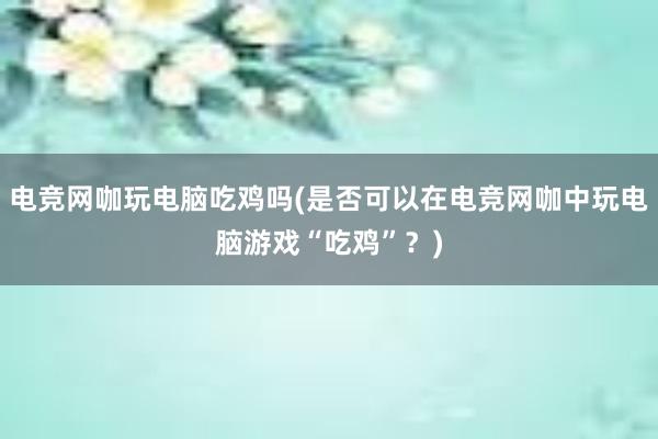 电竞网咖玩电脑吃鸡吗(是否可以在电竞网咖中玩电脑游戏“吃鸡”？)