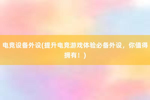 电竞设备外设(提升电竞游戏体验必备外设，你值得拥有！)