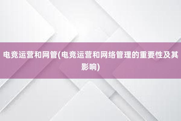 电竞运营和网管(电竞运营和网络管理的重要性及其影响)