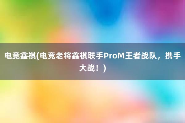 电竞鑫祺(电竞老将鑫祺联手ProM王者战队，携手大战！)