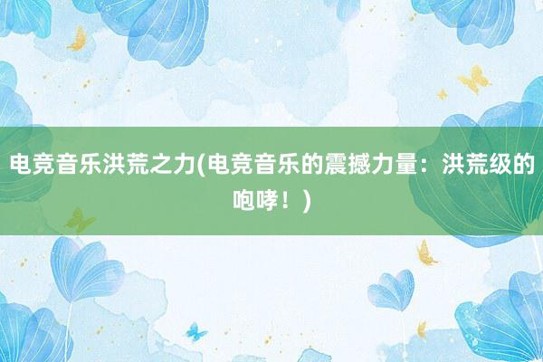 电竞音乐洪荒之力(电竞音乐的震撼力量：洪荒级的咆哮！)