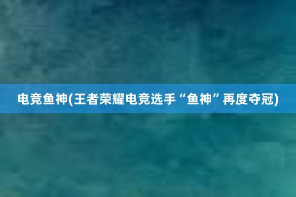 电竞鱼神(王者荣耀电竞选手“鱼神”再度夺冠)