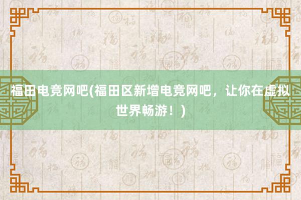 福田电竞网吧(福田区新增电竞网吧，让你在虚拟世界畅游！)