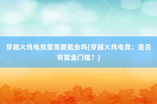 穿越火线电竞里需要氪金吗(穿越火线电竞：是否有氪金门槛？)