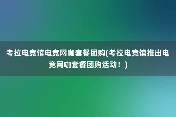 考拉电竞馆电竞网咖套餐团购(考拉电竞馆推出电竞网咖套餐团购活动！)