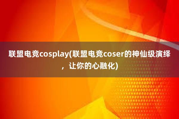 联盟电竞cosplay(联盟电竞coser的神仙级演绎，让你的心融化)