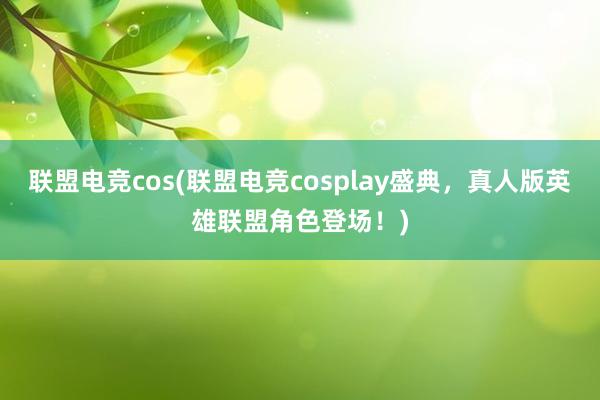 联盟电竞cos(联盟电竞cosplay盛典，真人版英雄联盟角色登场！)