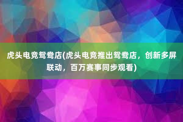 虎头电竞鸳鸯店(虎头电竞推出鸳鸯店，创新多屏联动，百万赛事同步观看)