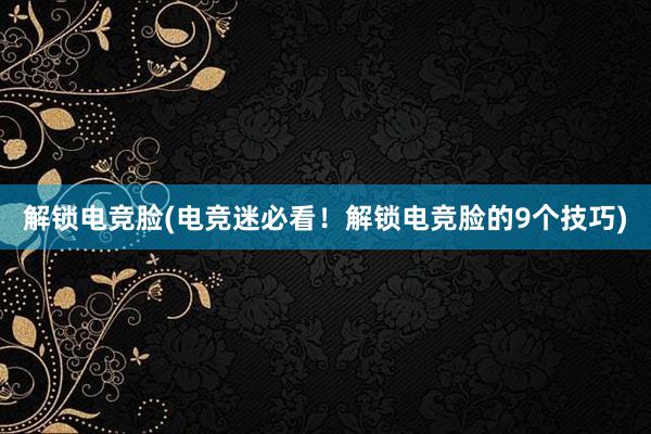 解锁电竞脸(电竞迷必看！解锁电竞脸的9个技巧)