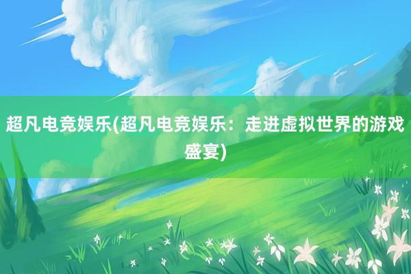 超凡电竞娱乐(超凡电竞娱乐：走进虚拟世界的游戏盛宴)