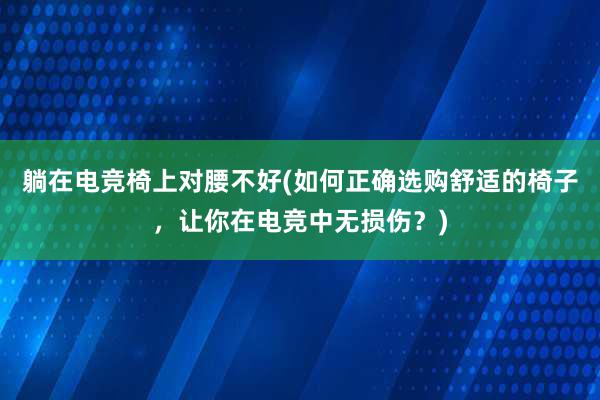 躺在电竞椅上对腰不好(如何正确选购舒适的椅子，让你在电竞中无损伤？)