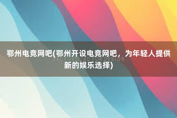 鄂州电竞网吧(鄂州开设电竞网吧，为年轻人提供新的娱乐选择)