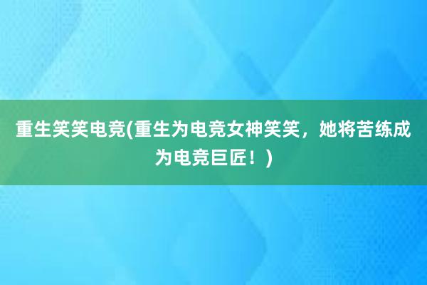 重生笑笑电竞(重生为电竞女神笑笑，她将苦练成为电竞巨匠！)