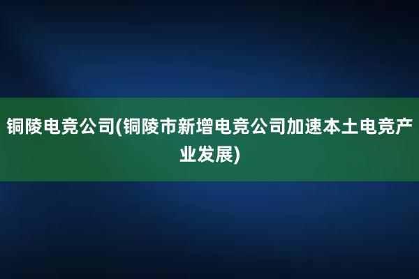 铜陵电竞公司(铜陵市新增电竞公司加速本土电竞产业发展)