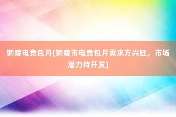 铜陵电竞包月(铜陵市电竞包月需求方兴旺，市场潜力待开发)