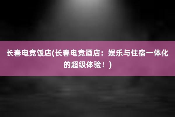 长春电竞饭店(长春电竞酒店：娱乐与住宿一体化的超级体验！)