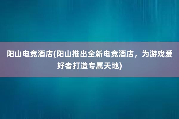 阳山电竞酒店(阳山推出全新电竞酒店，为游戏爱好者打造专属天地)