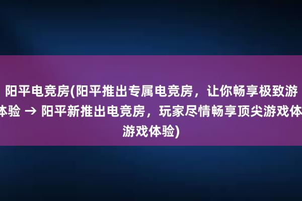 阳平电竞房(阳平推出专属电竞房，让你畅享极致游戏体验 → 阳平新推出电竞房，玩家尽情畅享顶尖游戏体验)